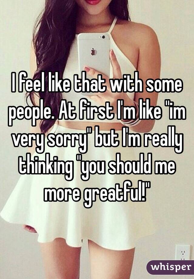 I feel like that with some people. At first I'm like "im very sorry" but I'm really thinking "you should me more greatful!" 