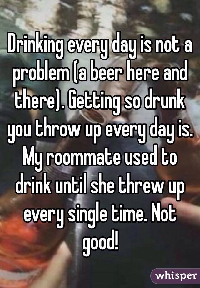 Drinking every day is not a problem (a beer here and there). Getting so drunk you throw up every day is. My roommate used to drink until she threw up every single time. Not good! 