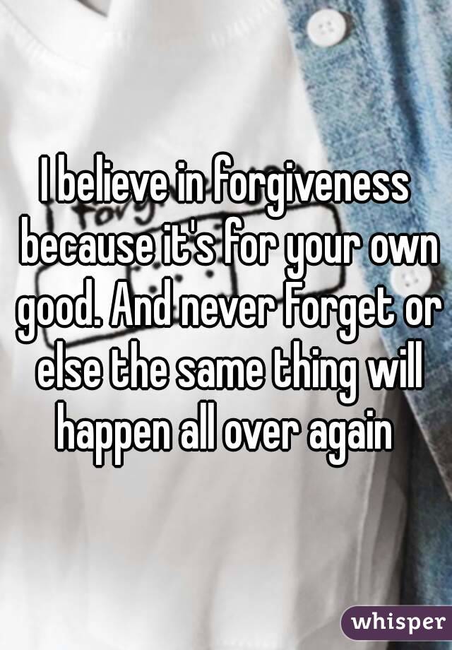 I believe in forgiveness because it's for your own good. And never Forget or else the same thing will happen all over again 