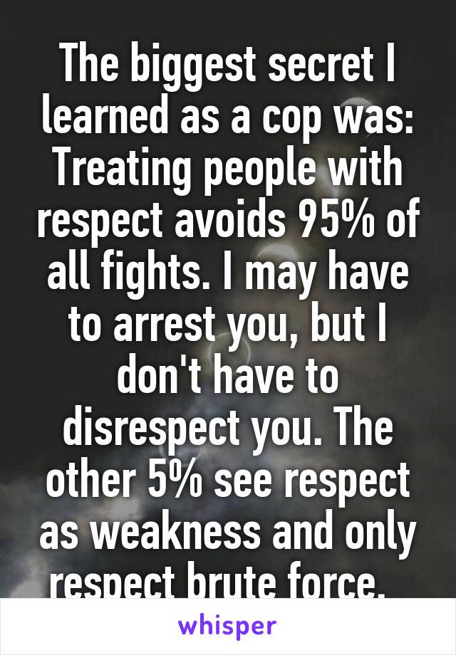 The biggest secret I learned as a cop was: Treating people with respect avoids 95% of all fights. I may have to arrest you, but I don't have to disrespect you. The other 5% see respect as weakness and only respect brute force.  