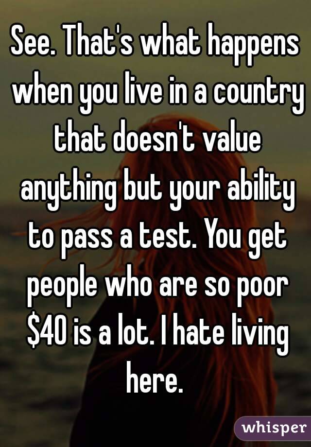 See. That's what happens when you live in a country that doesn't value anything but your ability to pass a test. You get people who are so poor $40 is a lot. I hate living here. 