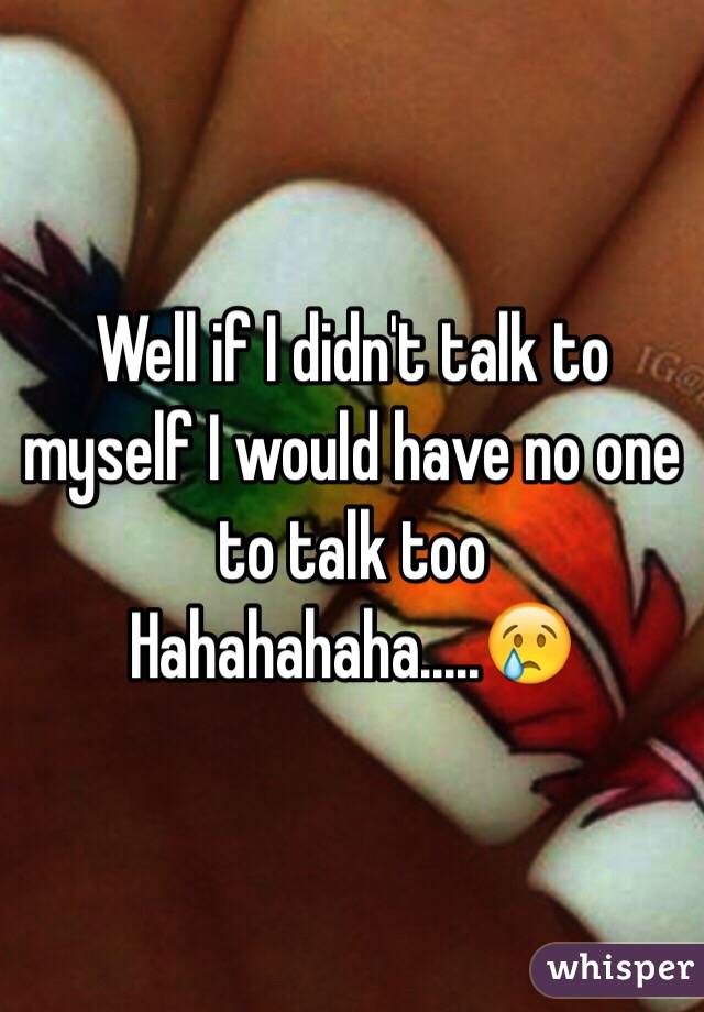 Well if I didn't talk to myself I would have no one to talk too
Hahahahaha.....😢