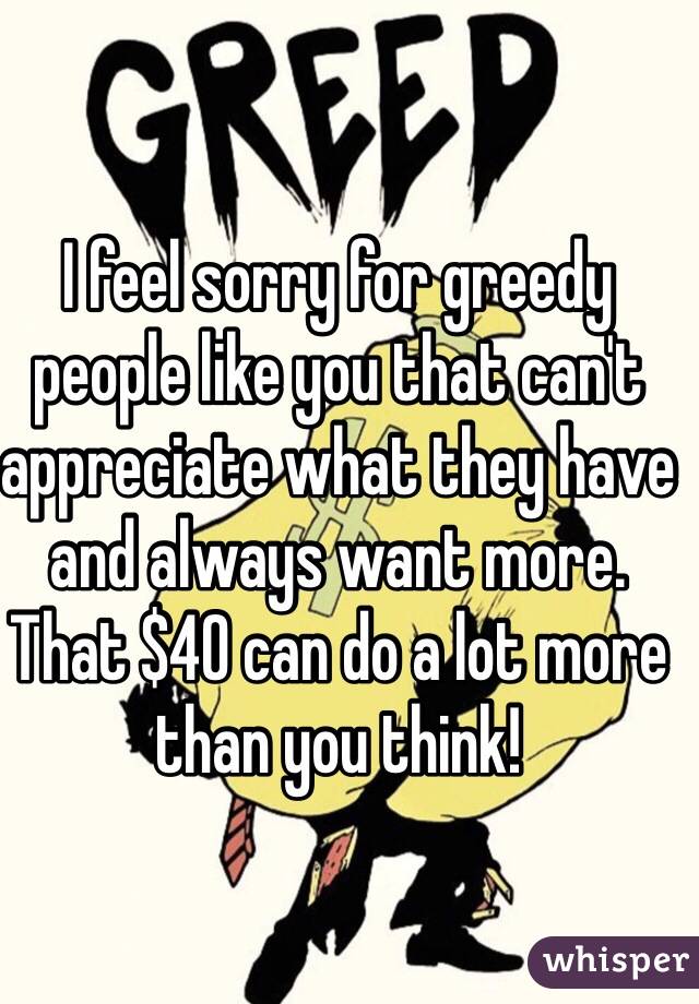 I feel sorry for greedy people like you that can't appreciate what they have and always want more. That $40 can do a lot more than you think!