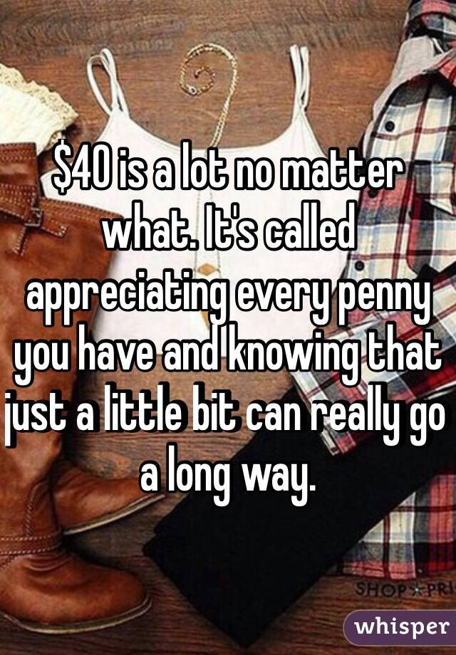 $40 is a lot no matter what. It's called appreciating every penny you have and knowing that just a little bit can really go a long way. 