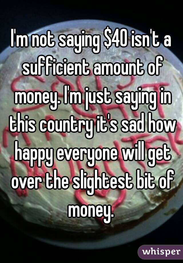 I'm not saying $40 isn't a sufficient amount of money. I'm just saying in this country it's sad how happy everyone will get over the slightest bit of money. 