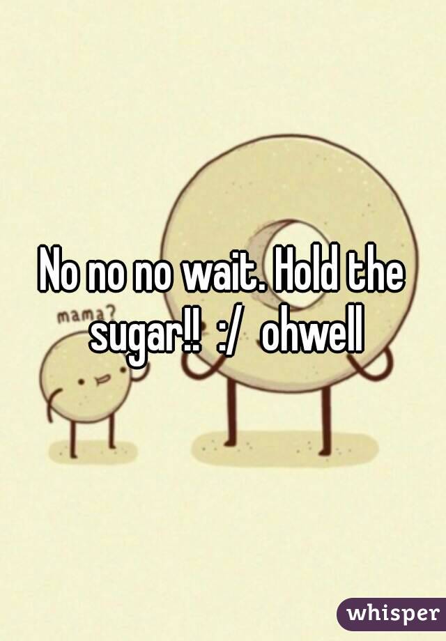 No no no wait. Hold the sugar!!  :/  ohwell