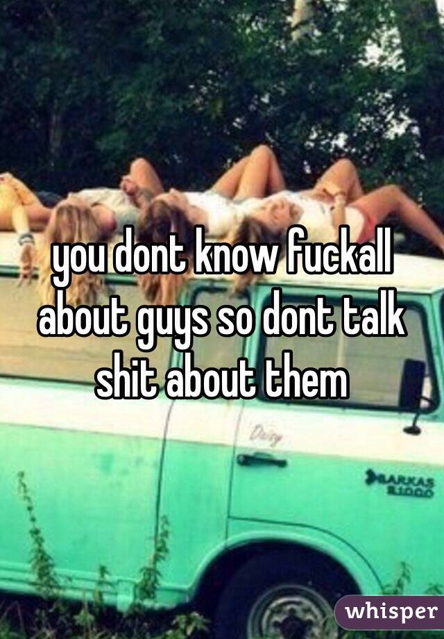 you dont know fuckall about guys so dont talk shit about them