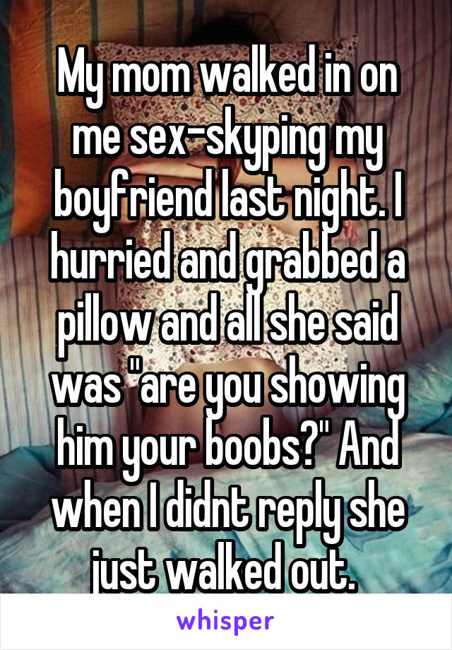 My mom walked in on me sex-skyping my boyfriend last night. I hurried and grabbed a pillow and all she said was "are you showing him your boobs?" And when I didnt reply she just walked out. 