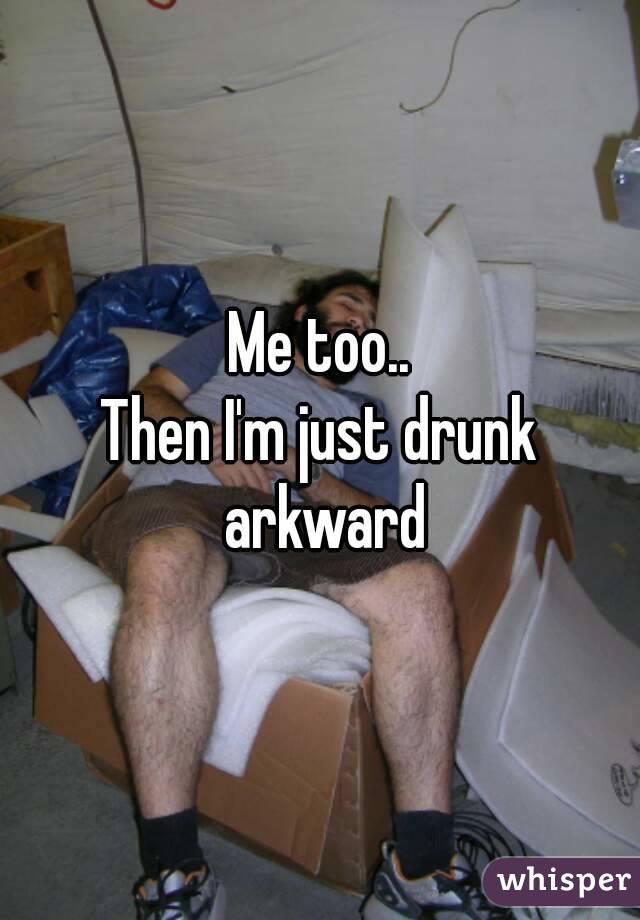 Me too..
Then I'm just drunk arkward