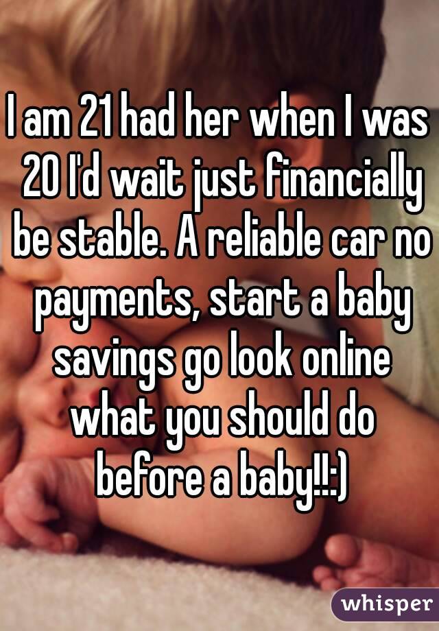 I am 21 had her when I was 20 I'd wait just financially be stable. A reliable car no payments, start a baby savings go look online what you should do before a baby!!:)