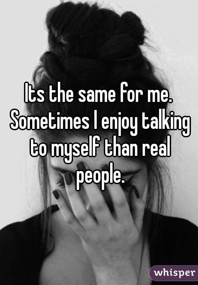 Its the same for me. Sometimes I enjoy talking to myself than real people.