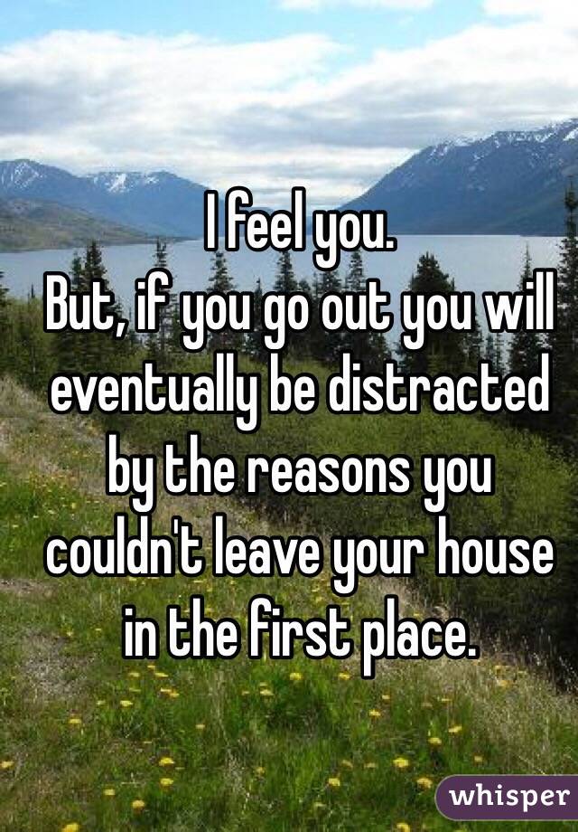 I feel you.
But, if you go out you will eventually be distracted by the reasons you couldn't leave your house in the first place.