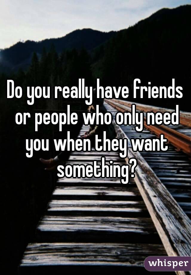 Do you really have friends or people who only need you when they want something?