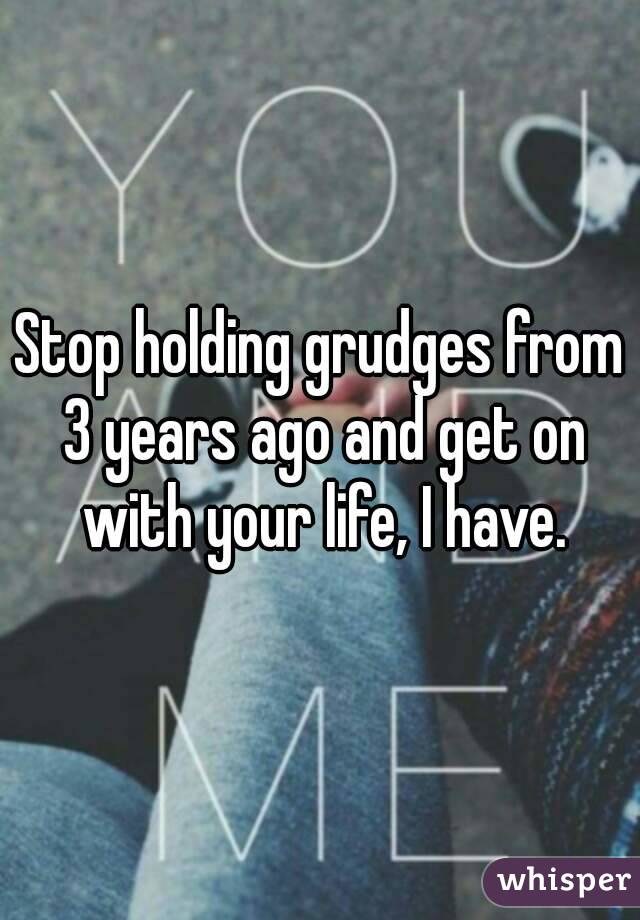 Stop holding grudges from 3 years ago and get on with your life, I have.