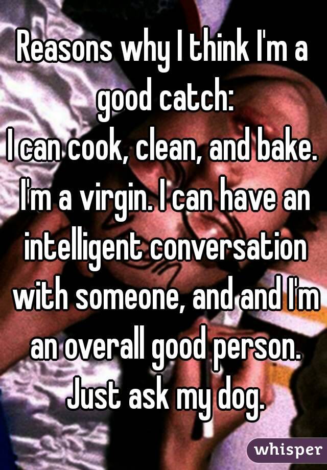 Reasons why I think I'm a good catch:
I can cook, clean, and bake. I'm a virgin. I can have an intelligent conversation with someone, and and I'm an overall good person. Just ask my dog.