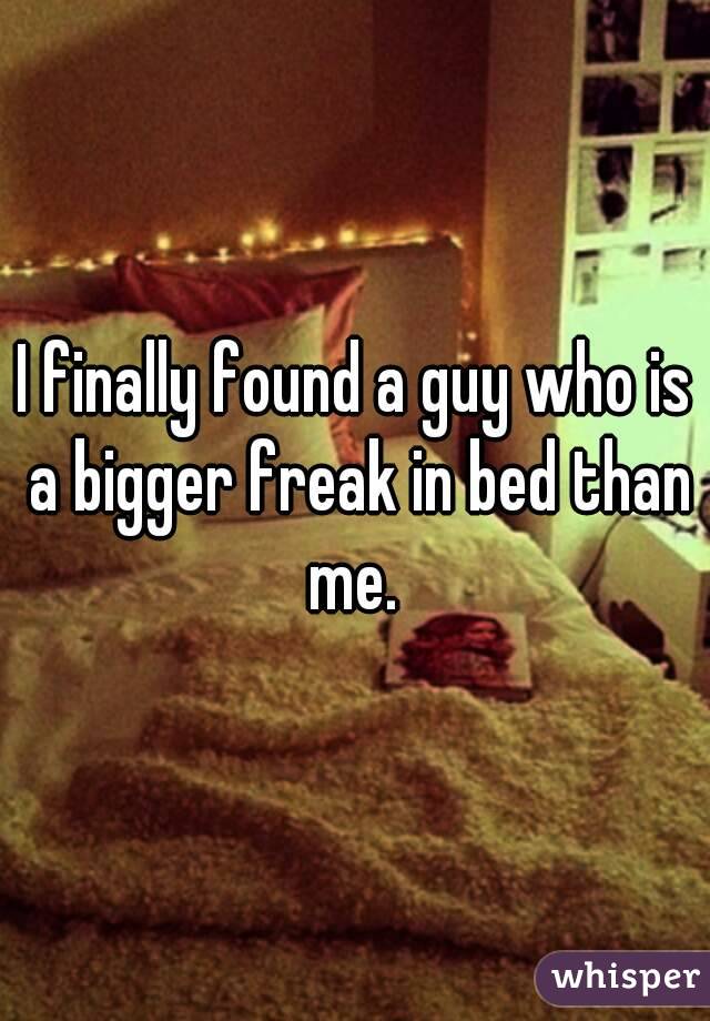 I finally found a guy who is a bigger freak in bed than me. 