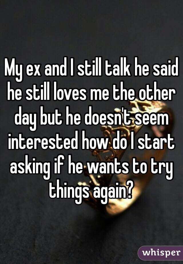 My ex and I still talk he said he still loves me the other day but he doesn't seem interested how do I start asking if he wants to try things again? 