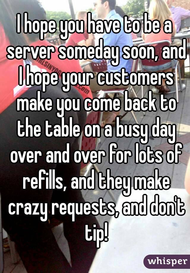 I hope you have to be a server someday soon, and I hope your customers make you come back to the table on a busy day over and over for lots of refills, and they make crazy requests, and don't tip!