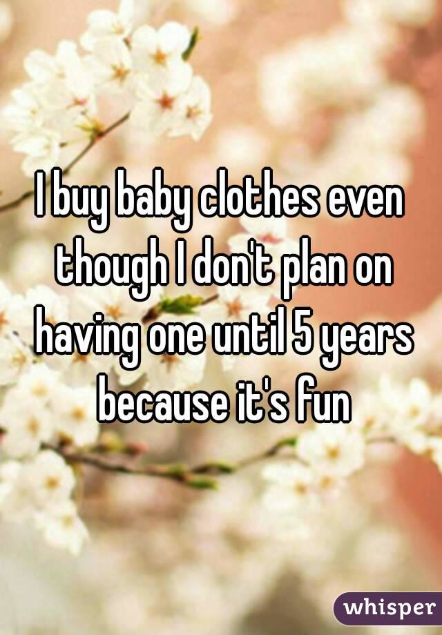 I buy baby clothes even though I don't plan on having one until 5 years because it's fun