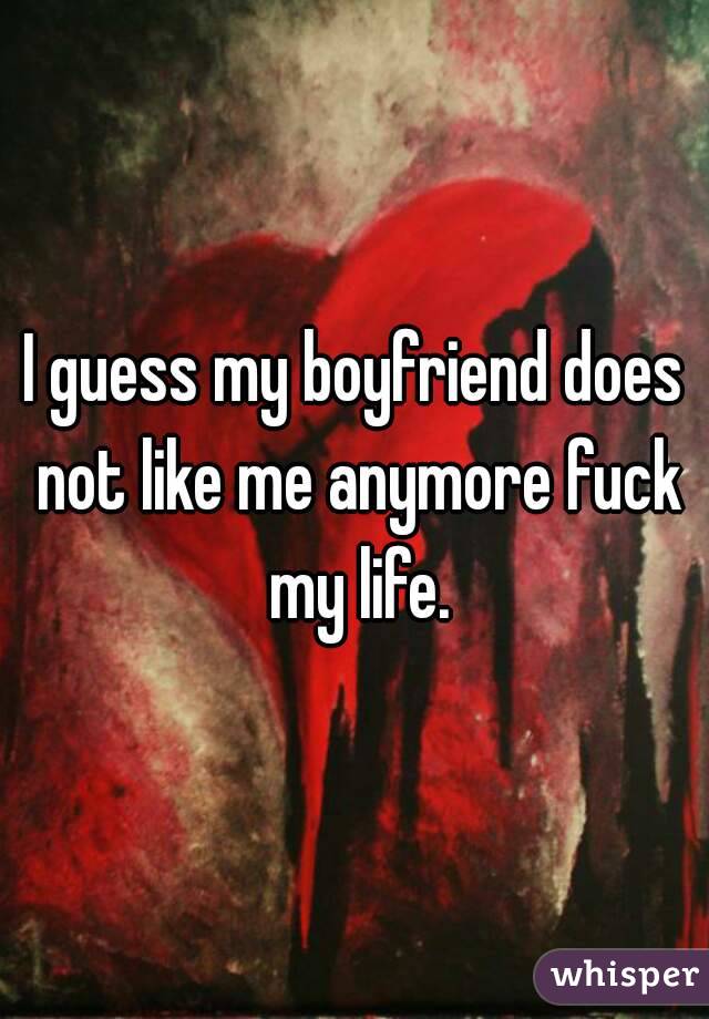 I guess my boyfriend does not like me anymore fuck my life.