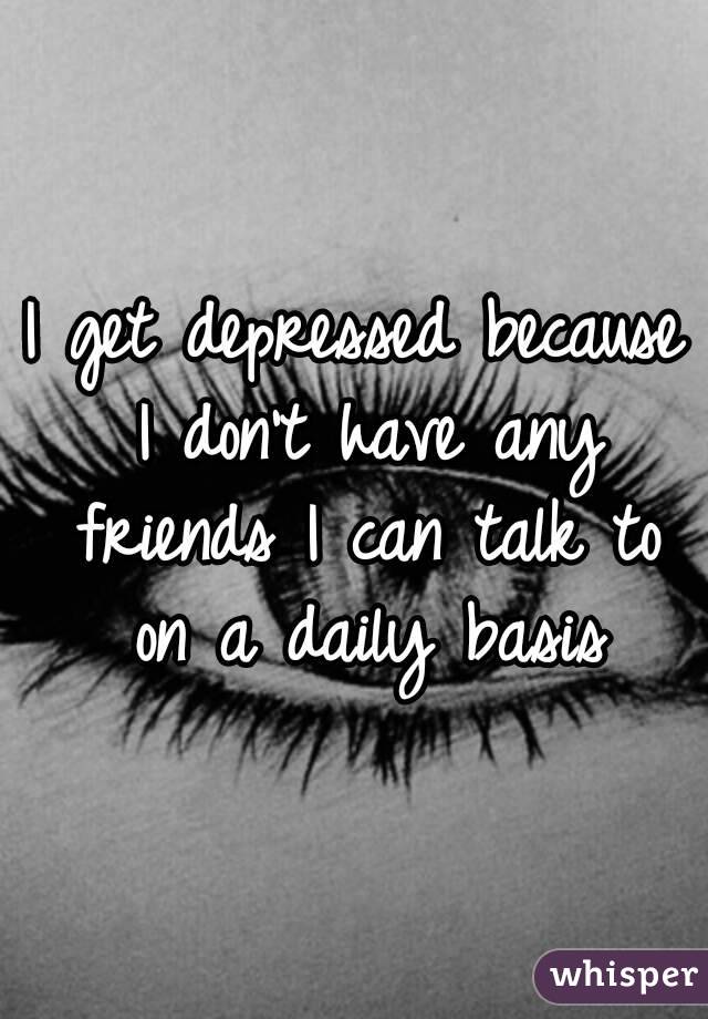 I get depressed because I don't have any friends I can talk to on a daily basis