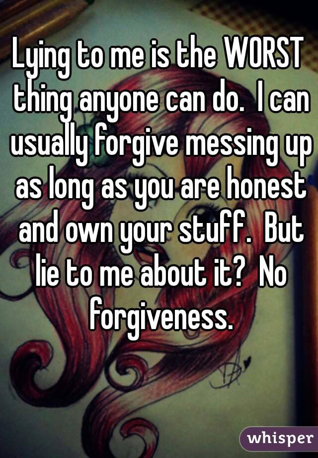 Lying to me is the WORST thing anyone can do.  I can usually forgive messing up as long as you are honest and own your stuff.  But lie to me about it?  No forgiveness.