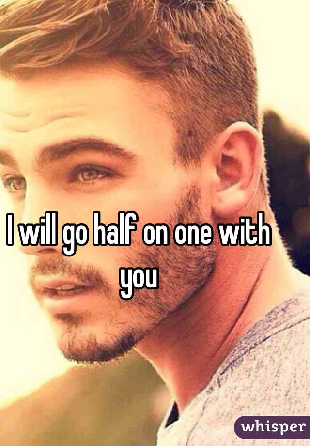 I will go half on one with you