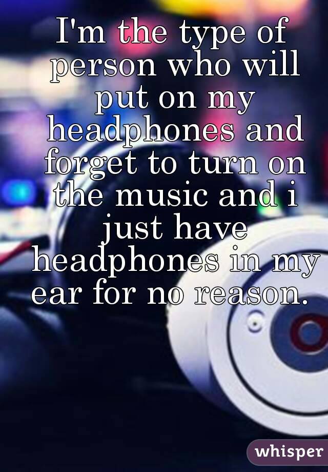 I'm the type of person who will put on my headphones and forget to turn on the music and i just have headphones in my ear for no reason. 