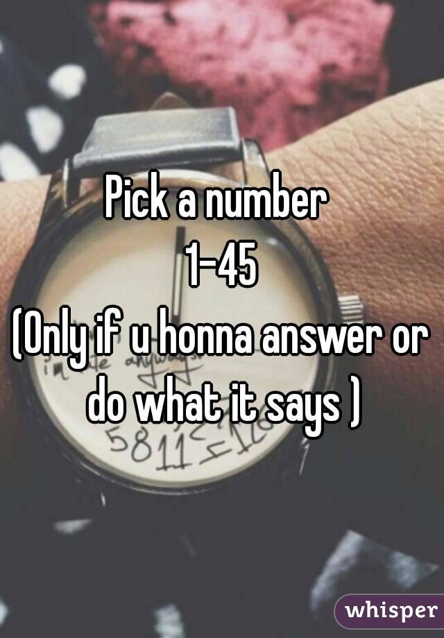  Pick a number  
1-45
(Only if u honna answer or do what it says )
