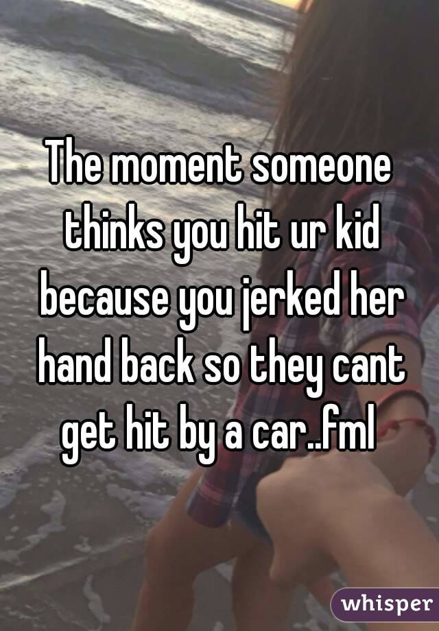 The moment someone thinks you hit ur kid because you jerked her hand back so they cant get hit by a car..fml 