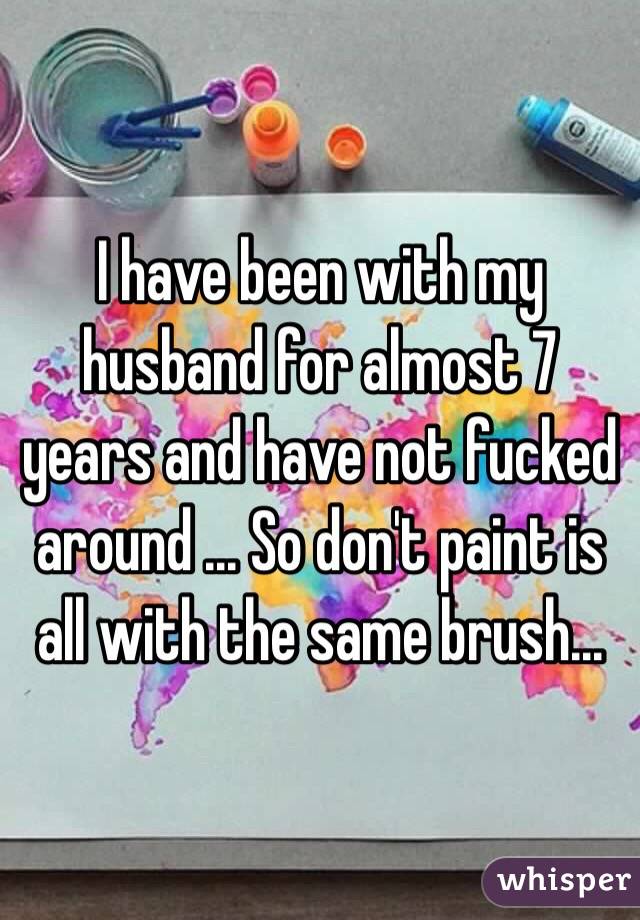 I have been with my husband for almost 7 years and have not fucked around ... So don't paint is all with the same brush... 