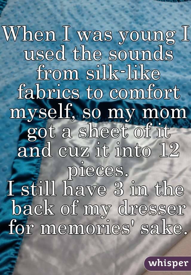 When I was young I used the sounds from silk-like fabrics to comfort myself, so my mom got a sheet of it and cuz it into 12 pieces.
I still have 3 in the back of my dresser for memories' sake.