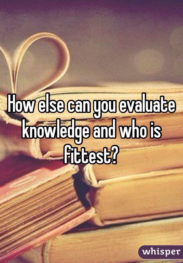 How else can you evaluate knowledge and who is fittest? 