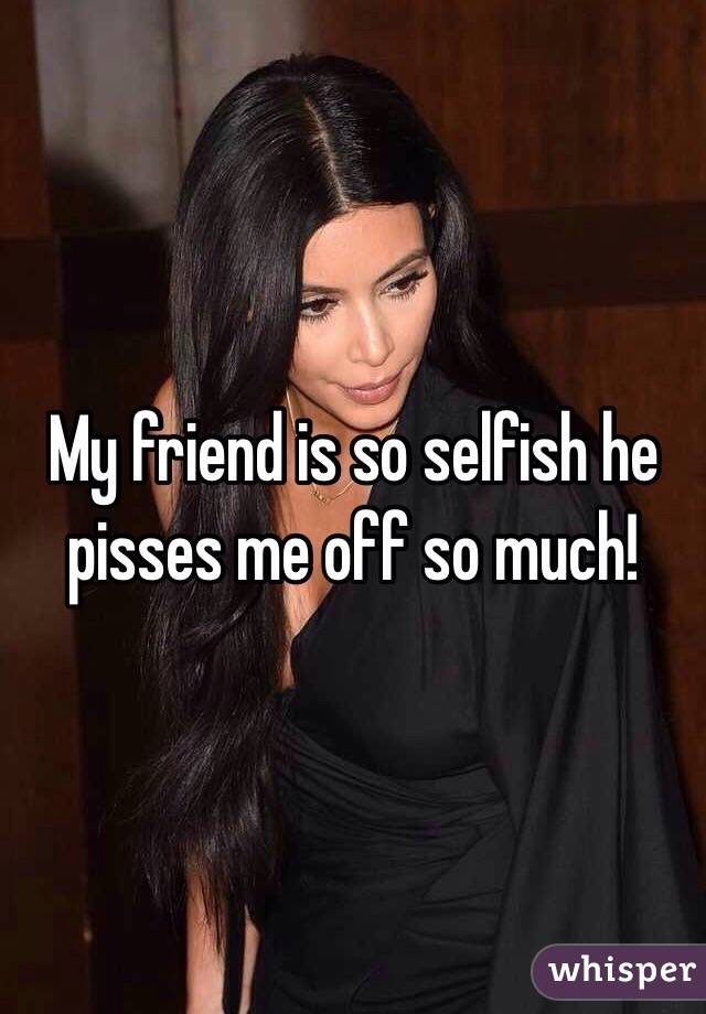 My friend is so selfish he pisses me off so much! 