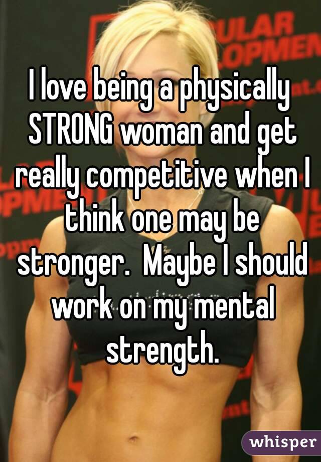 I love being a physically STRONG woman and get really competitive when I think one may be stronger.  Maybe I should work on my mental strength.