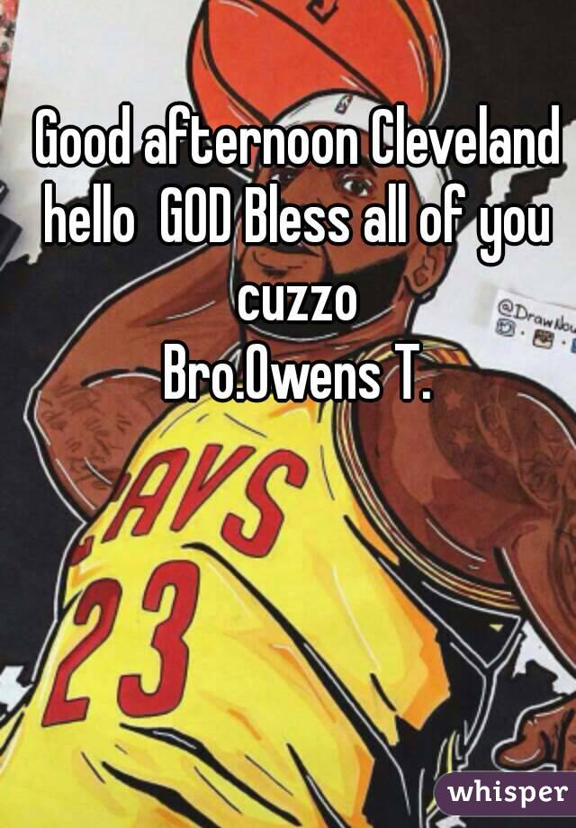 Good afternoon Cleveland hello  GOD Bless all of you  cuzzo 
Bro.Owens T.