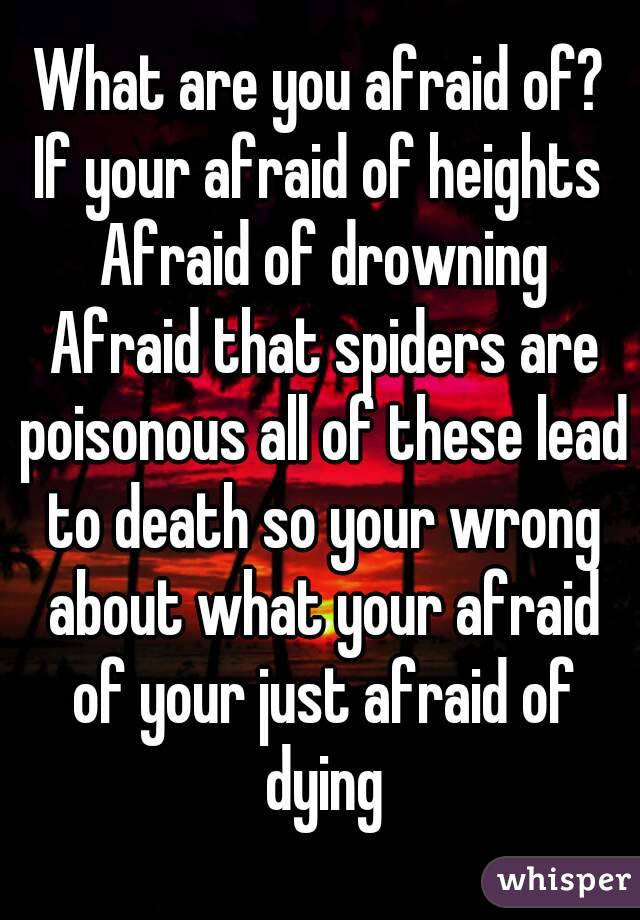 What are you afraid of? If your afraid of heights  Afraid of drowning Afraid that spiders are poisonous all of these lead to death so your wrong about what your afraid of your just afraid of dying