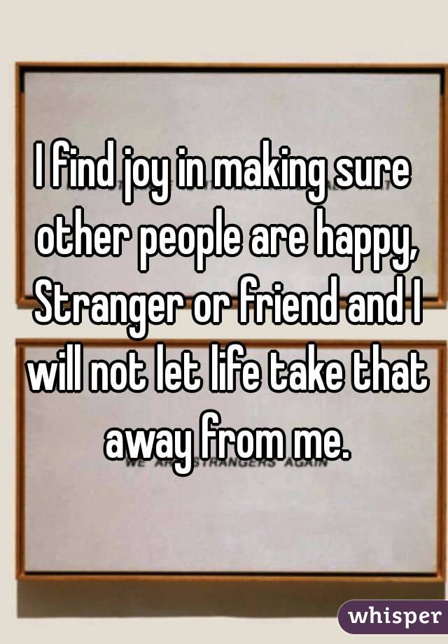 I find joy in making sure other people are happy, Stranger or friend and I will not let life take that away from me.

