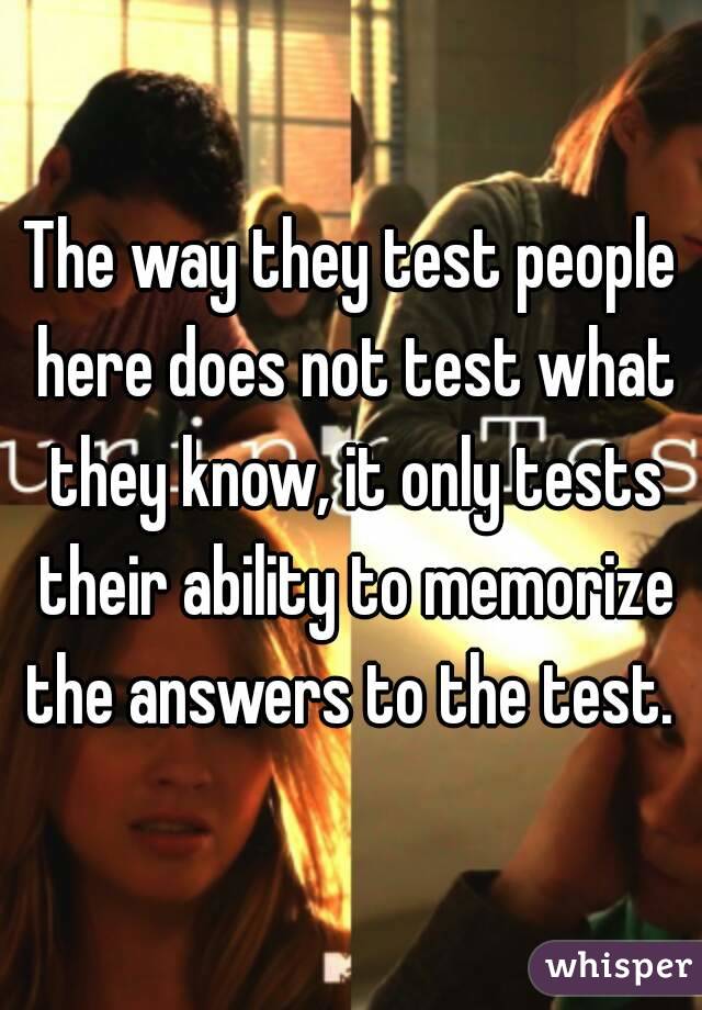 The way they test people here does not test what they know, it only tests their ability to memorize the answers to the test. 