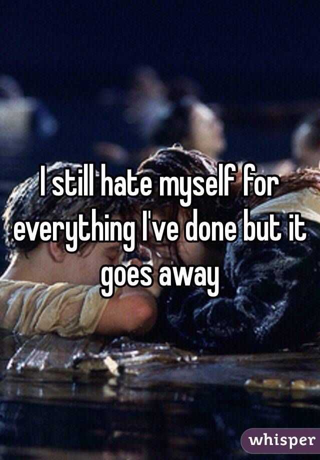 I still hate myself for everything I've done but it goes away