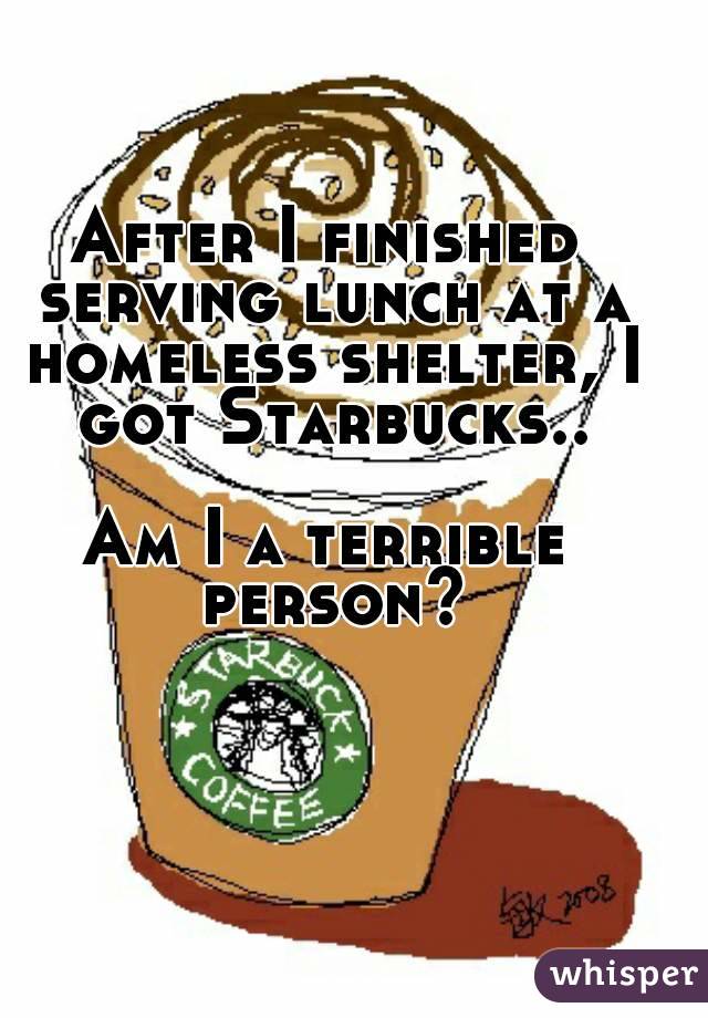 After I finished serving lunch at a homeless shelter, I got Starbucks..

Am I a terrible person?