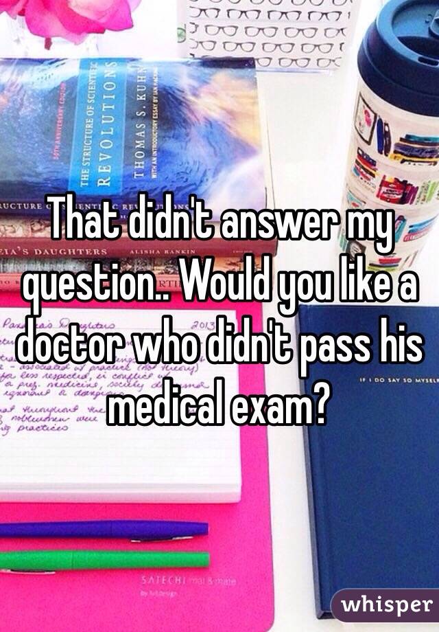 That didn't answer my question.. Would you like a doctor who didn't pass his medical exam?