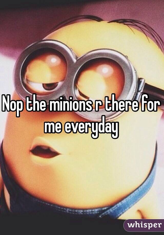Nop the minions r there for me everyday