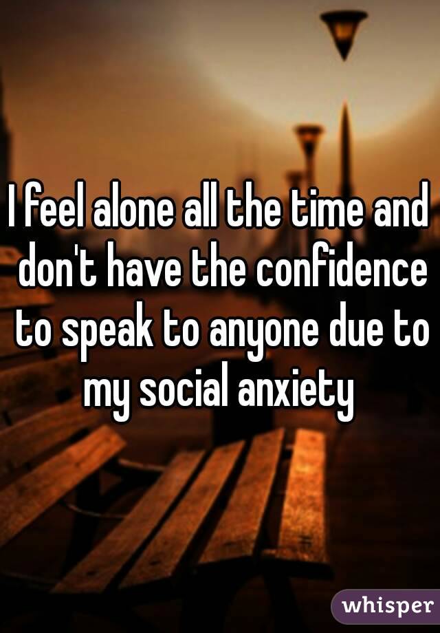 I feel alone all the time and don't have the confidence to speak to anyone due to my social anxiety 
