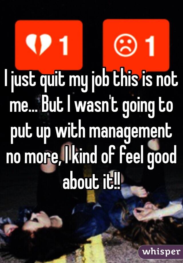 I just quit my job this is not me... But I wasn't going to put up with management no more, I kind of feel good about it!!