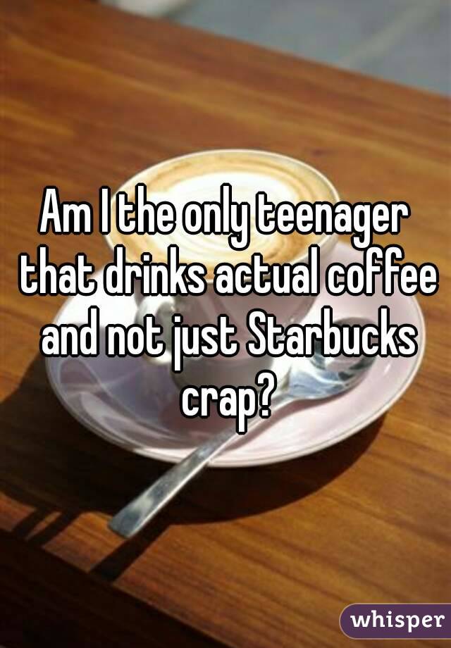 Am I the only teenager that drinks actual coffee and not just Starbucks crap?