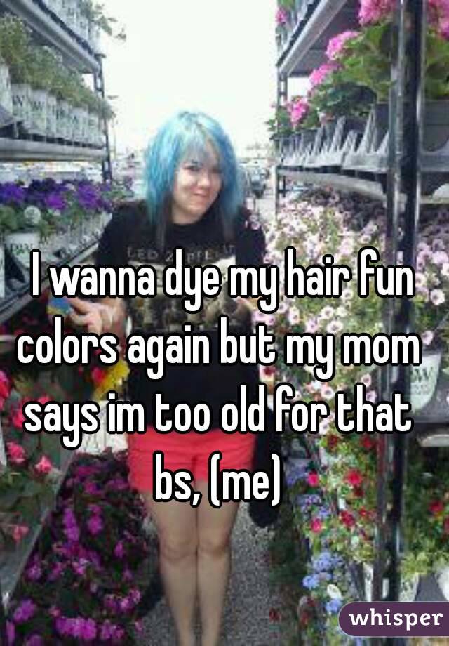   I wanna dye my hair fun colors again but my mom says im too old for that bs, (me)