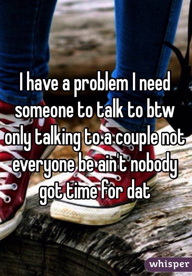 I have a problem I need someone to talk to btw only talking to a couple not everyone be ain't nobody got time for dat