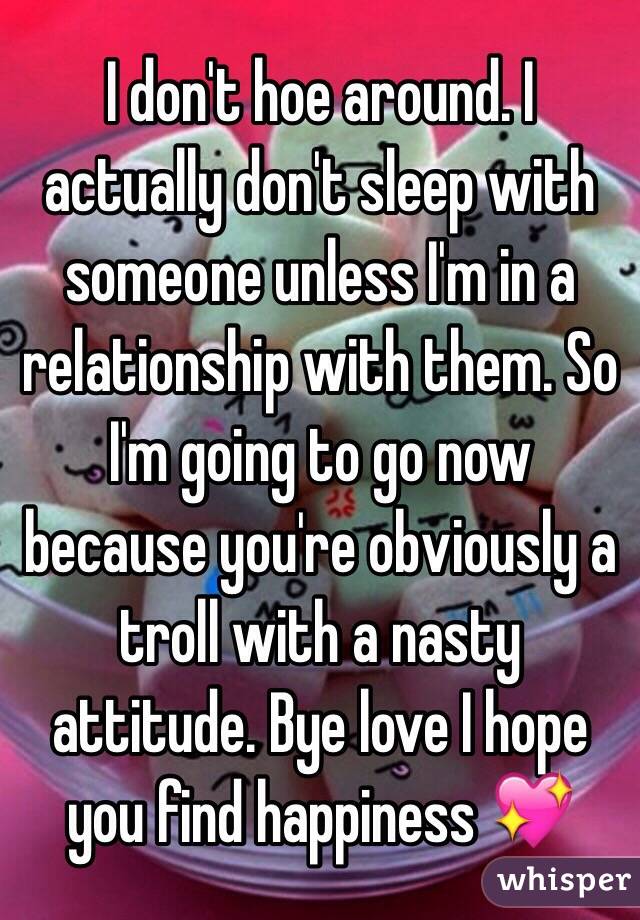 I don't hoe around. I actually don't sleep with someone unless I'm in a relationship with them. So I'm going to go now because you're obviously a troll with a nasty attitude. Bye love I hope you find happiness 💖