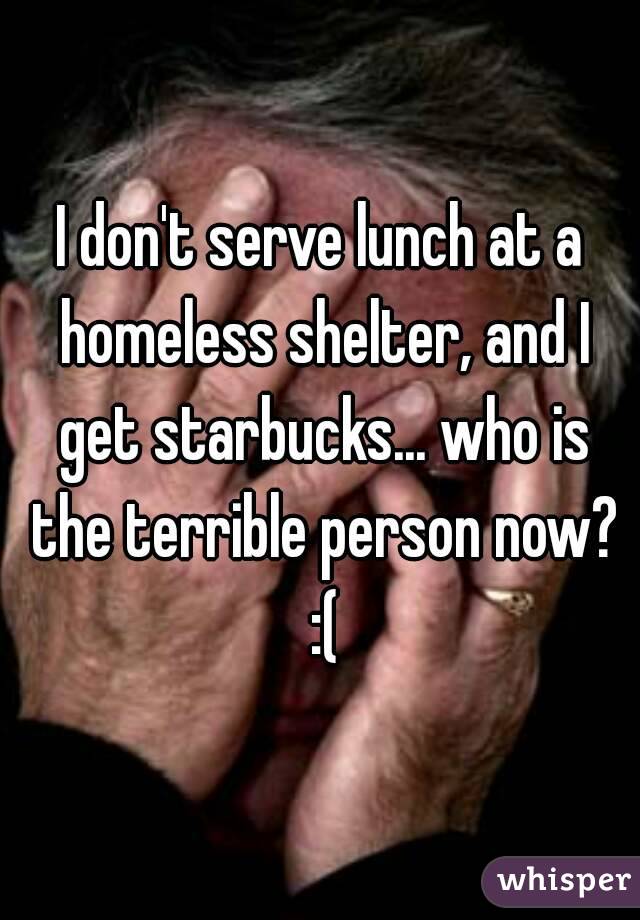 I don't serve lunch at a homeless shelter, and I get starbucks... who is the terrible person now? :(
